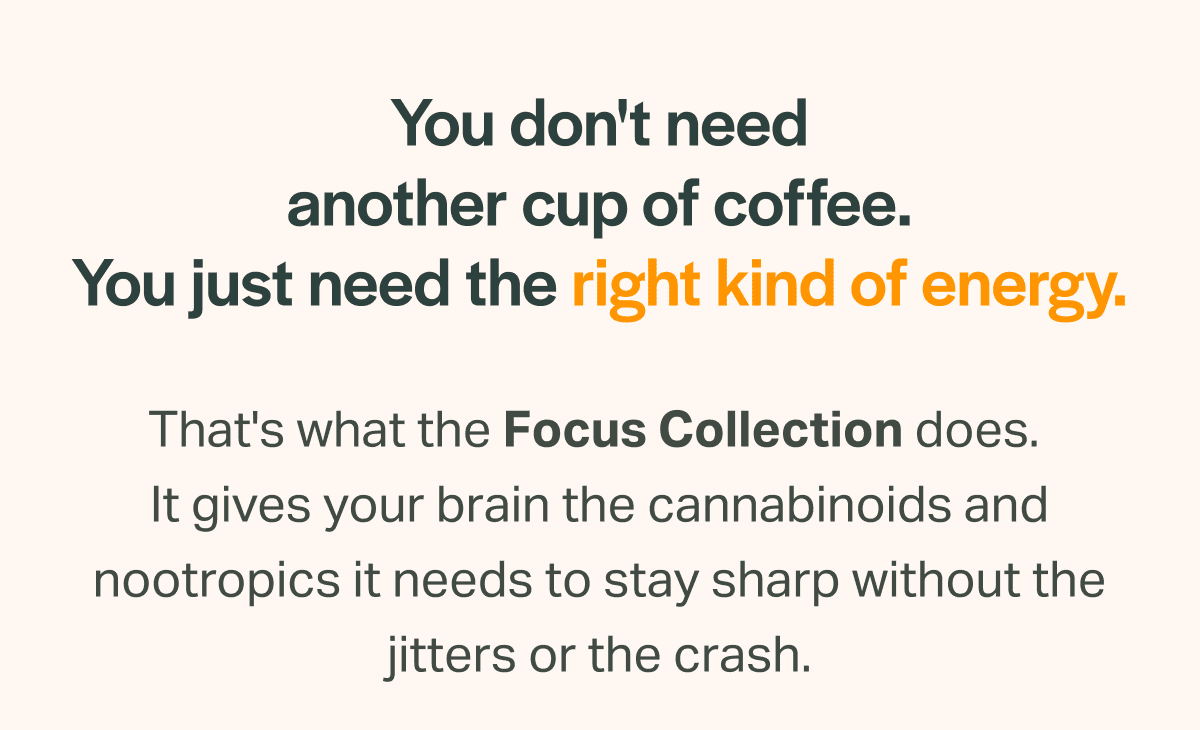You don't need another cup of coffee. You just need the right kind of energy. That's what the Focus Collection does.  It gives your brain the cannabinoids and nootropics it needs to stay sharp without the jitters or the crash. Shop High-THC Gummies