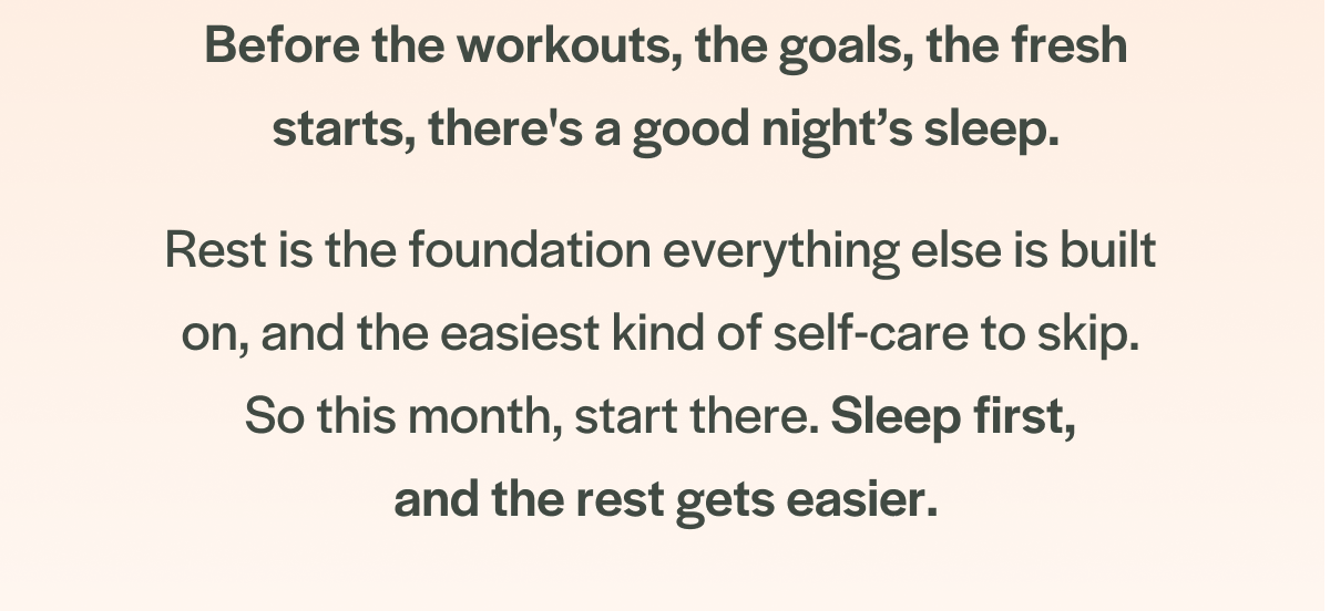 Before the workouts, the goals, the fresh starts, there's a good night’s sleep. Rest is the foundation everything else is built  on, and the easiest kind of self-care to skip. 