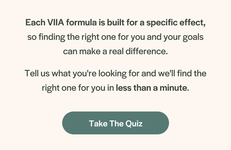 Each VIIA formula is built for a specific effect, so finding the right one for you and your goals can make a real difference. Take the Quiz.