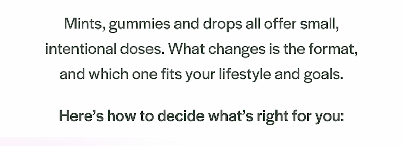 Mints, gummies and drops all offer small, intentional doses. What changes is the format, and which one fits your lifestyle and goals. Here’s how to decide what’s right for you: