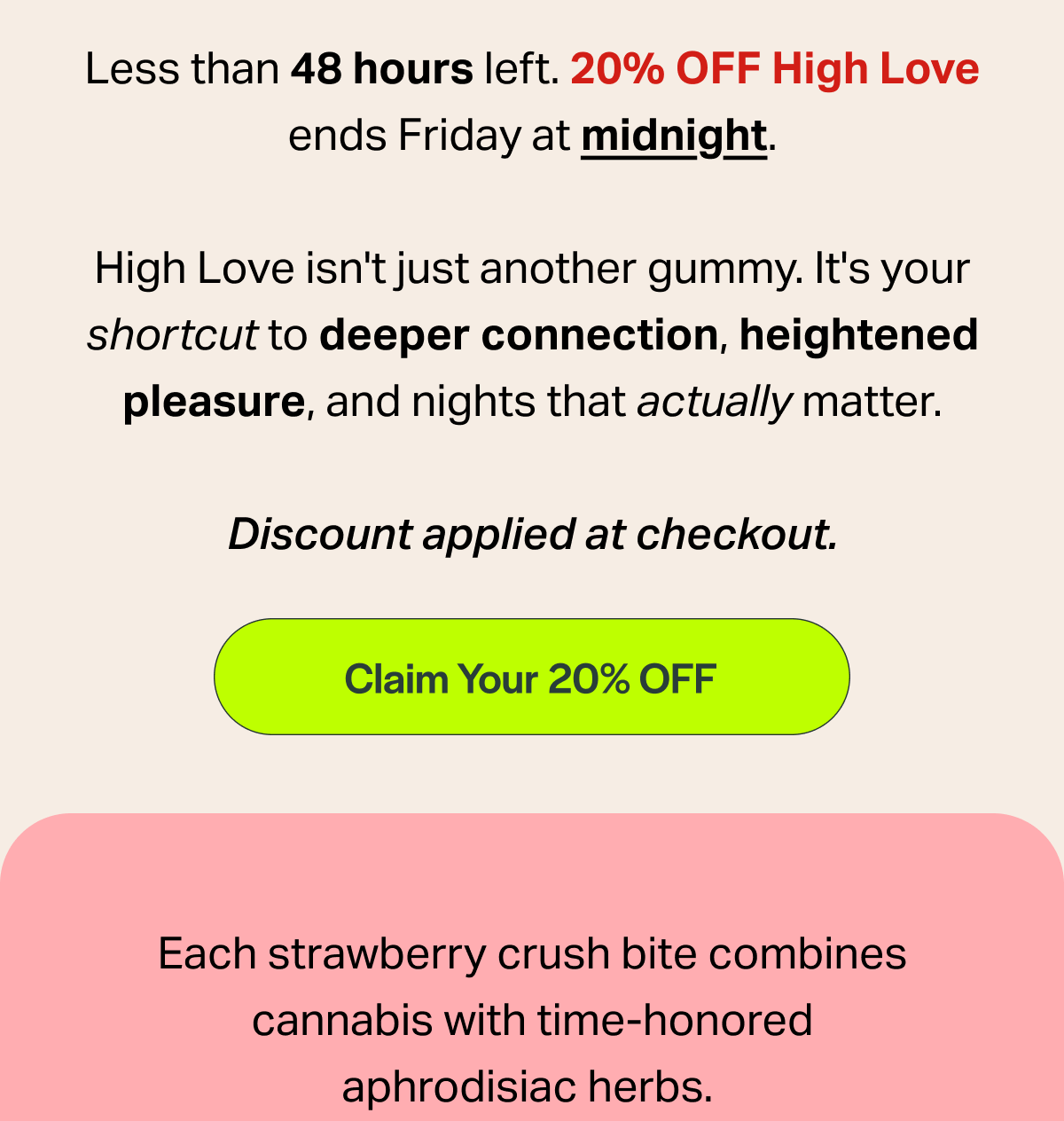 Less than 48 hours left. 20% OFF High Love ends Friday at midnight. High Love isn't just another gummy. It's your shortcut to deeper connection, heightened pleasure, and nights that actually matter. Discount applied at checkout. [Claim Your 20% OFF] Each strawberry crush bite combines cannabis with time-honored aphrodisiac herbs.