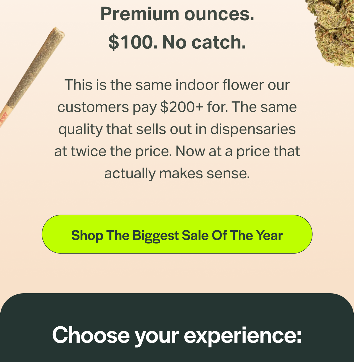 Premium ounces. $100. No catch. This is the same indoor flower our customers pay $200+ for. The same quality that sells out in dispensaries at twice the price. Now at a price that actually makes sense. [Shop The Biggest Sale Of The Year] Choose your experience: