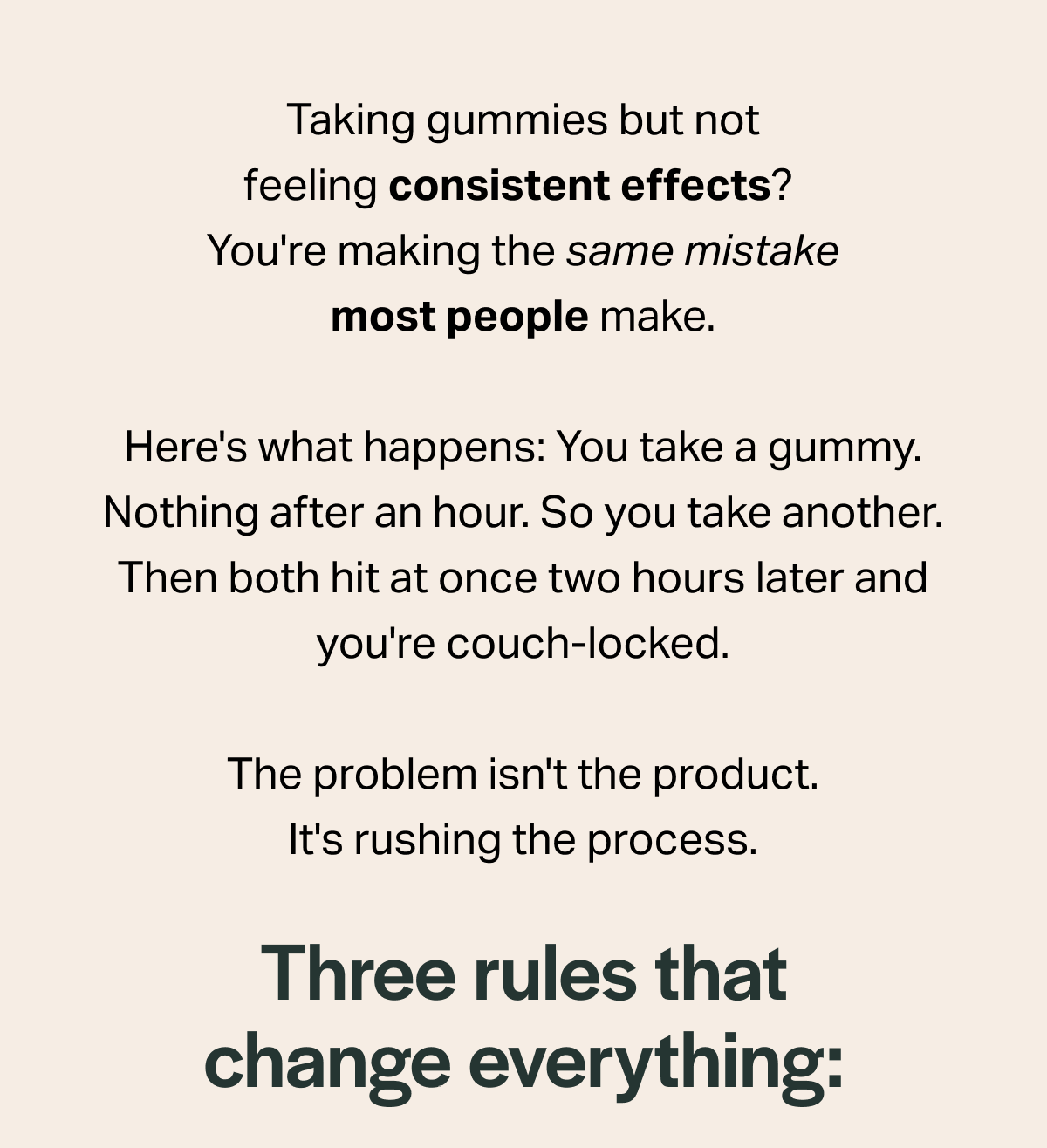 Taking gummies but not feeling consistent effects? You're making the same mistake most people make. Here's what happens: You take a gummy. Nothing after an hour. So you take another. Then both hit at once two hours later and you're couch-locked. The problem isn't the product. It's rushing the process. Three rules that change everything: