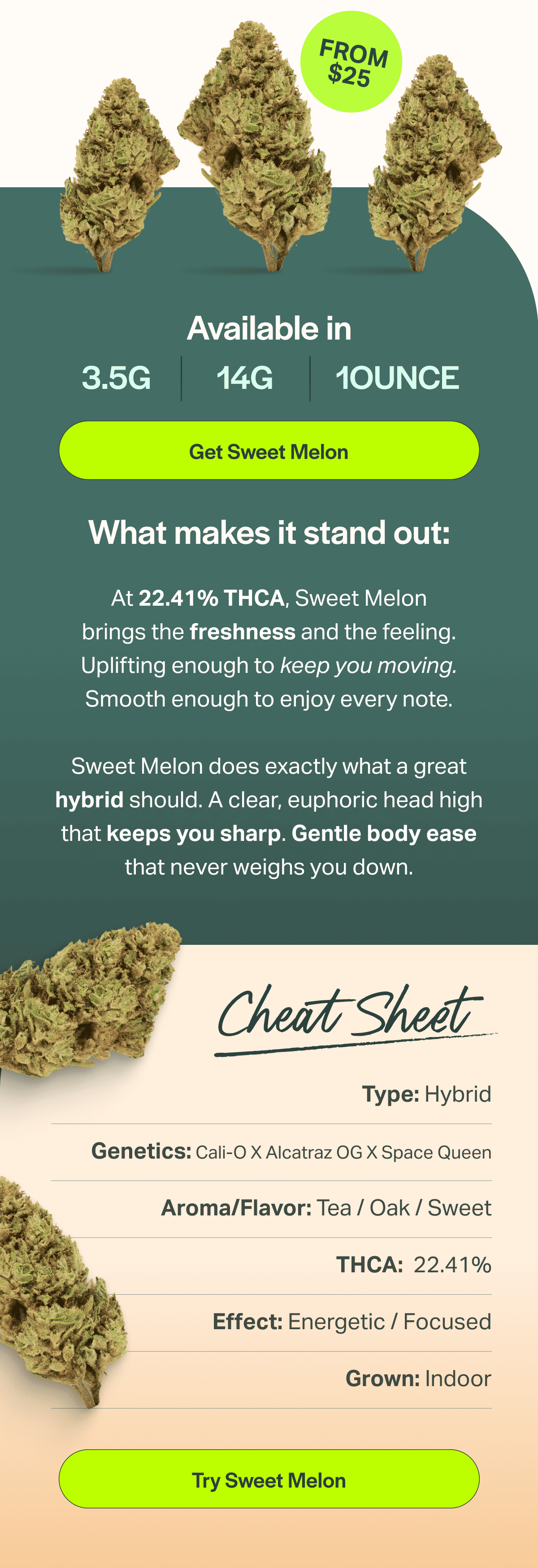 At 22.41% THCA, Sweet Melon brings the freshness and the feeling. Uplifting enough to keep you moving. Smooth enough to enjoy every note.  Sweet Melon does exactly what a great hybrid should. A clear, euphoric head high that keeps you sharp. Gentle body ease that never weighs you down.