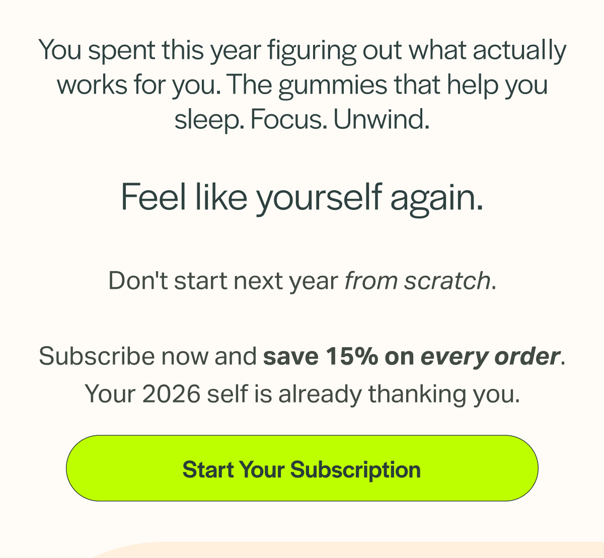 You spent this year figuring out what actually works for you. The gummies that help you sleep. Focus. Unwind. Feel like yourself again. Don't start next year from scratch. Subscribe now and save 15% on every order. Your 2026 self is already thanking you. [Start Your Subscription]