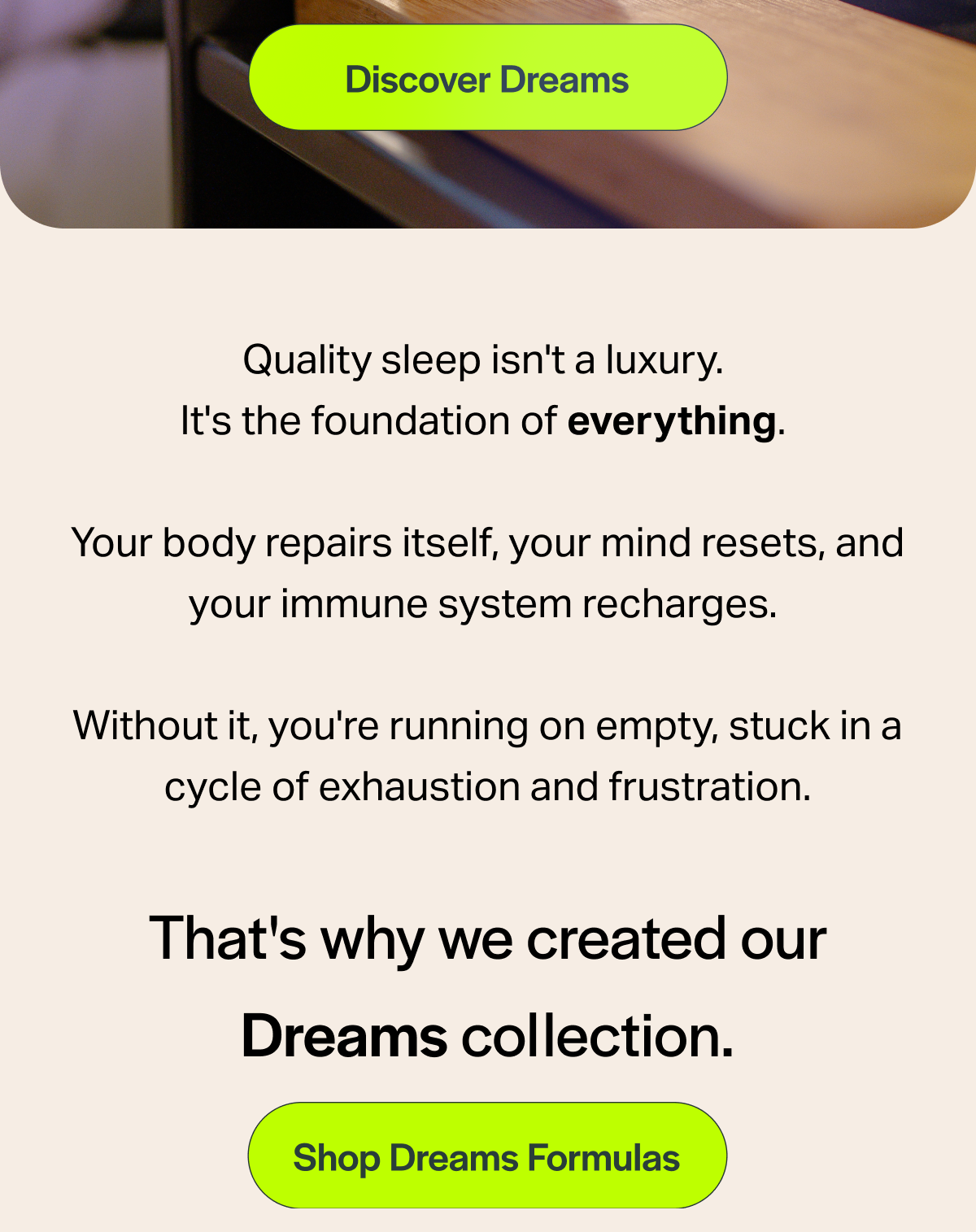 [Discover Dreams] Quality sleep isn't a luxury. It's the foundation of everything. Your body repairs itself, your mind resets, and your immune system recharges. Without it, you're running on empty, stuck in a cycle of exhaustion and frustration. That's why we created our Dreams collection. [Shop Dreams Formulas]