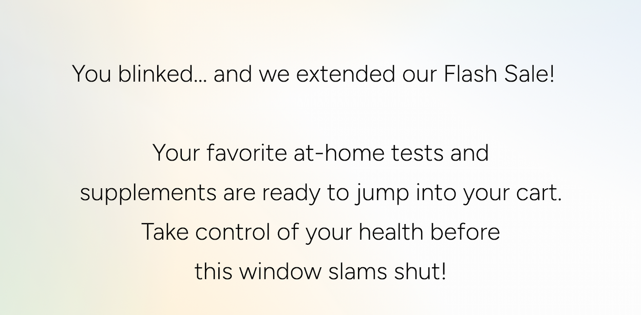 You blinked… and we extended our Flash Sale! Your favorite at-home tests and supplements are ready to jump into your cart. Take control of your health before this window slams shut!