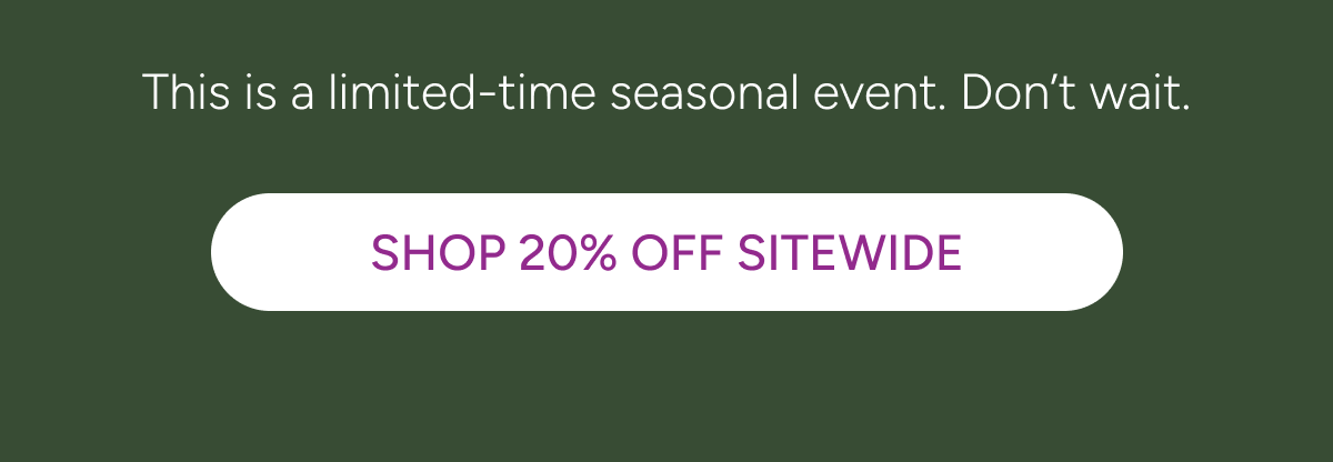 This is a limited-time seasonal event. Don’t wait. [Click here to Shop 20% OFF Sitewide]