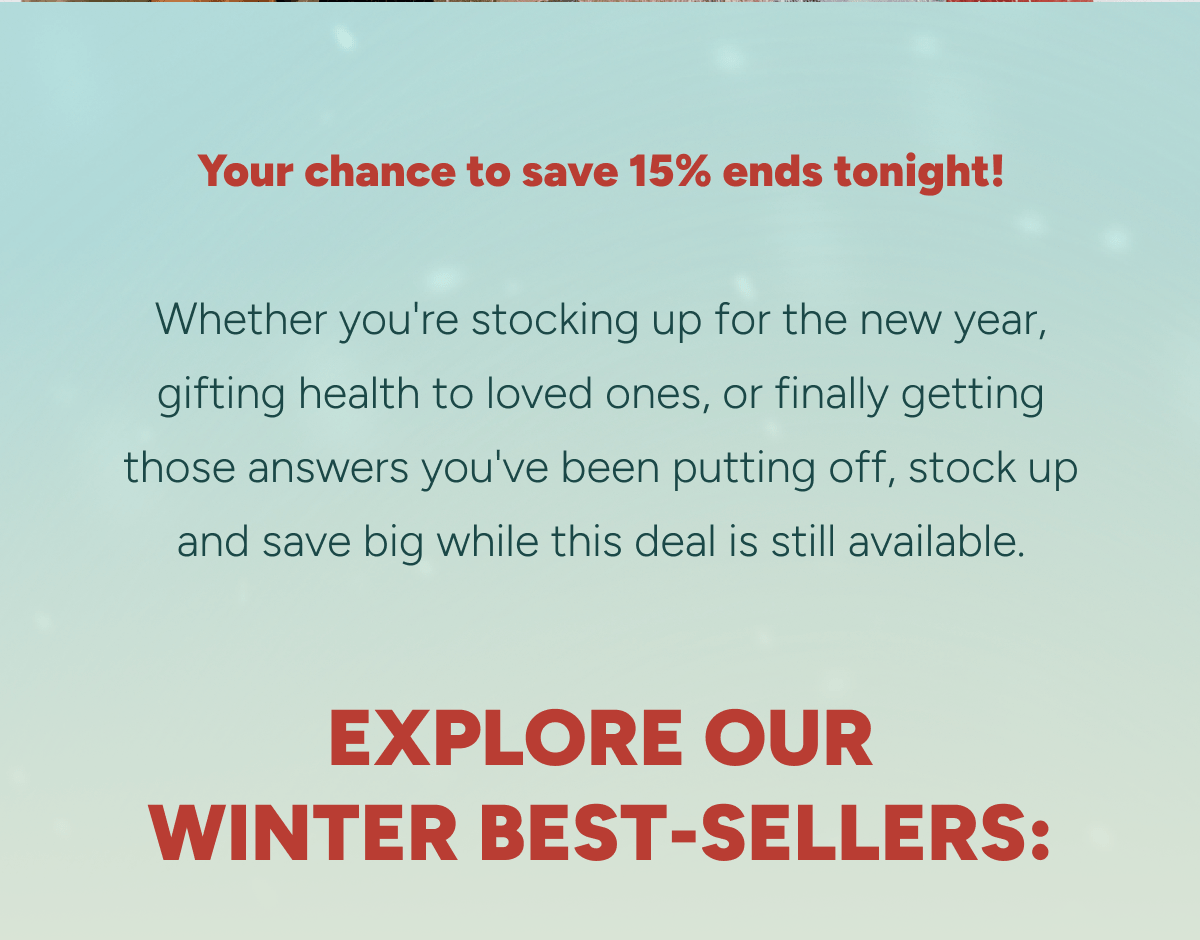Your chance to save 15% ends tonight! Explore our winter best-sellers: