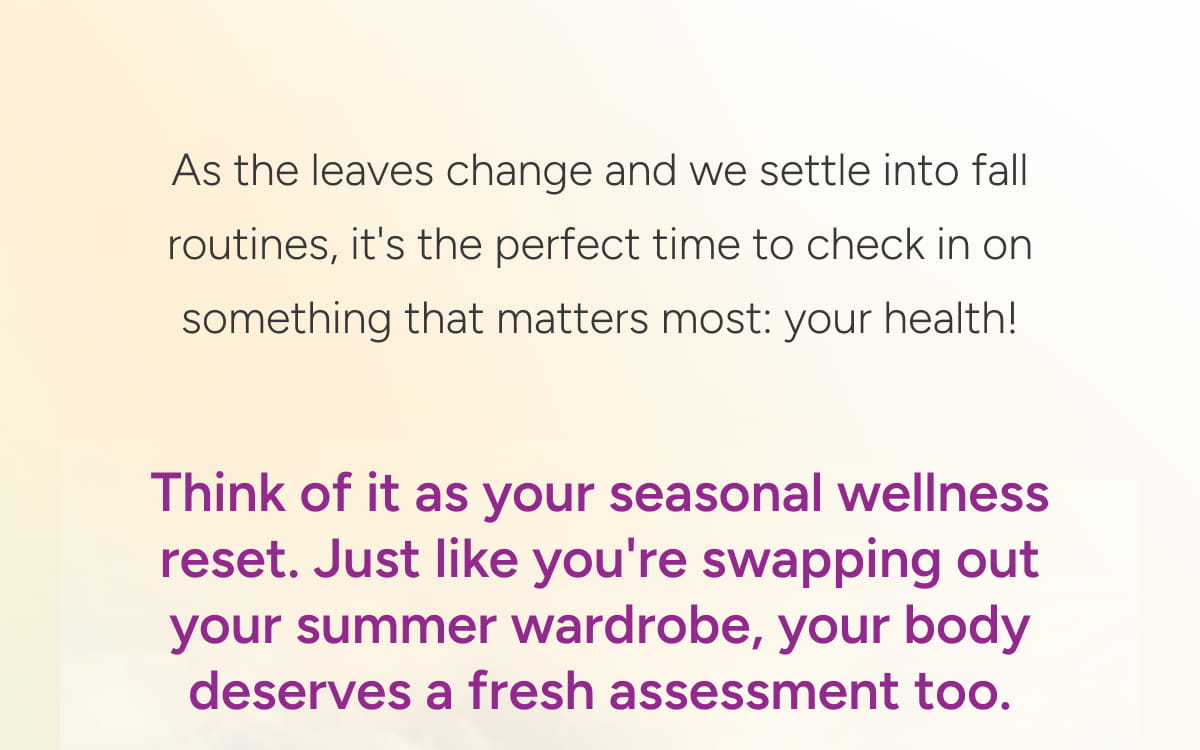 Think of it as your seasonal wellness reset. Just like you're swapping out your summer wardrobe, your body deserves a fresh assessment too.