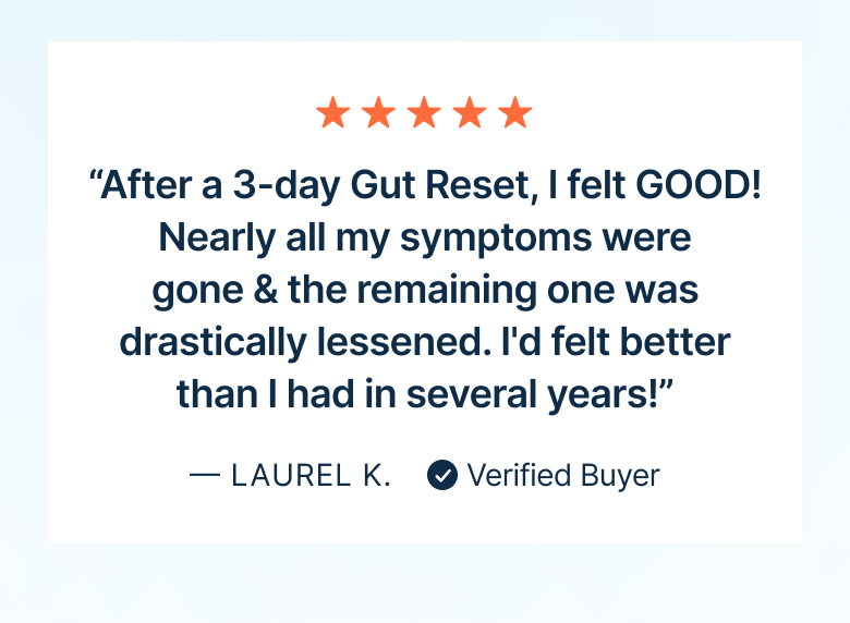“After a 3-day Gut Reset, I felt GOOD! Nearly all my symptoms were gone & the remaining one was drastically lessened. I'd felt better than I had in several years!”