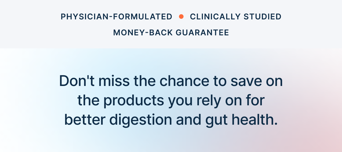 Don't miss the chance to save on the products you rely on for better digestion and gut health.
