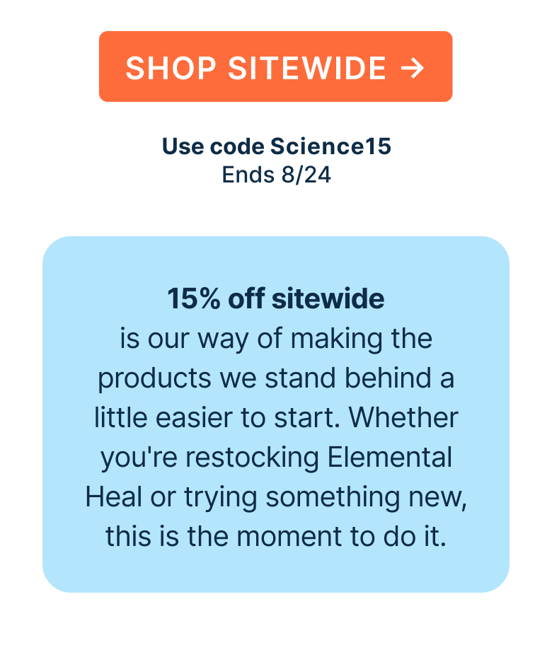 15% off sitewide is our way of making the products we stand behind a little easier to start. Whether you're restocking Elemental Heal or trying something new, this is the moment to do it.