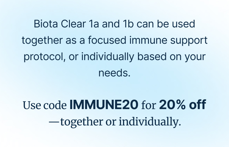 Biota Clear 1a and 1b can be used together as a focused immune support protocol, or individually based on your needs. Use code IMMUNE20 for 20% off —together or individually.