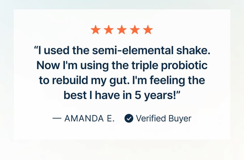 “I used the semi-elemental shake. Now I'm using the triple probiotic to rebuild my gut. I'm feeling the best I have in 5 years!”
