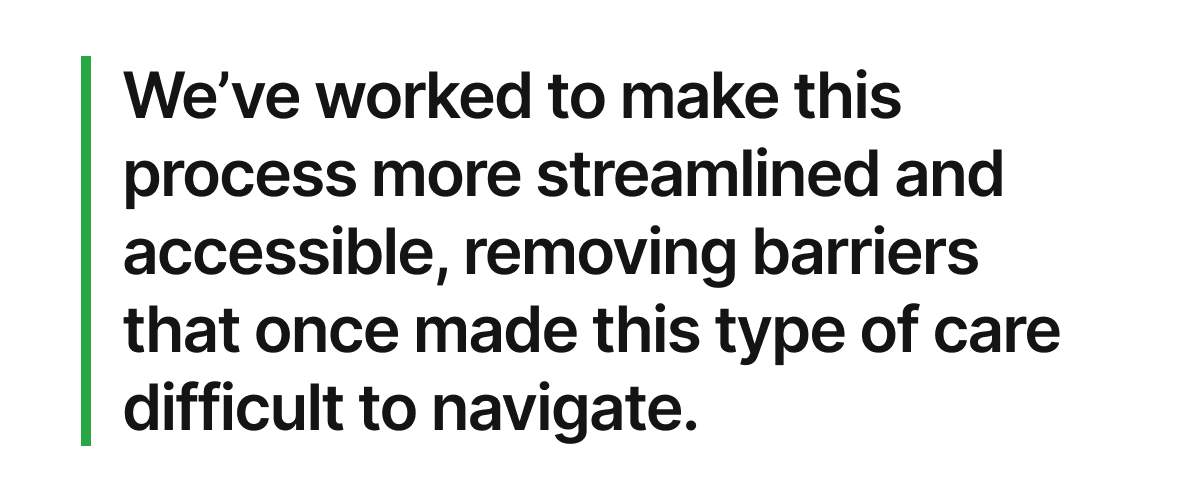 We’ve also worked to make this process more streamlined and accessible, removing barriers that once made this type of care difficult to navigate.
