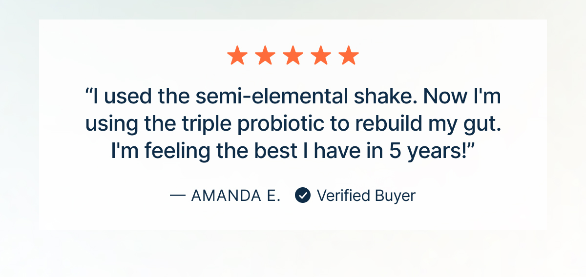 “I used the semi-elemental shake. Now I'm using the triple probiotic to rebuild my gut. I'm feeling the best I have in 5 years!”