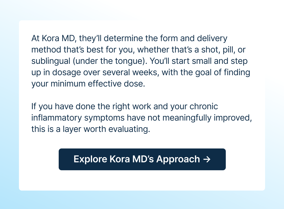 At Kora MD, they’ll determine the form and delivery method that’s best for you, whether that’s a shot, pill, or sublingual (under the tongue).