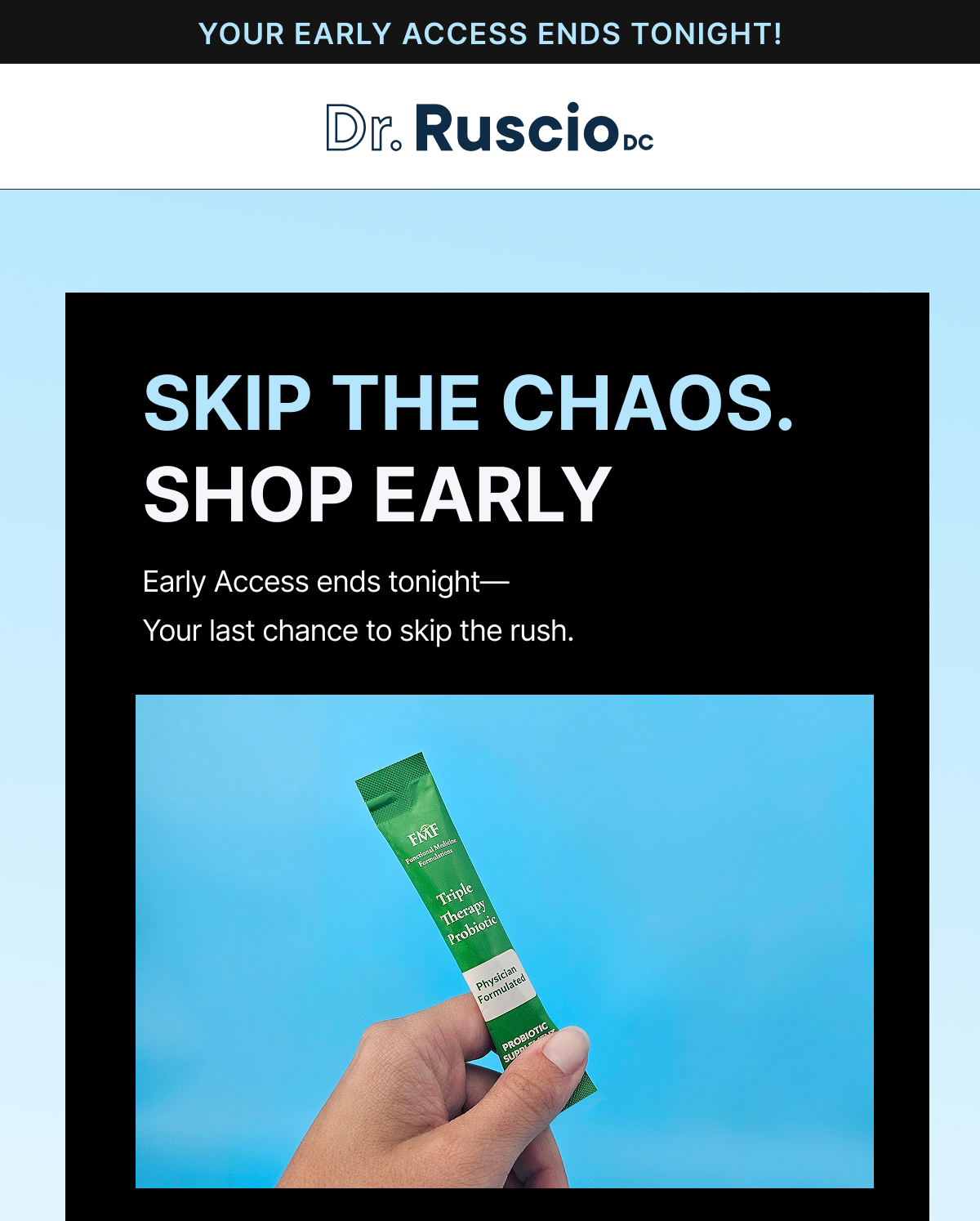 YOUR EARLY ACCESS ENDS TONIGHT! DR RUSCIO DC SKIP THE CHAOS. SHOP EARLY.