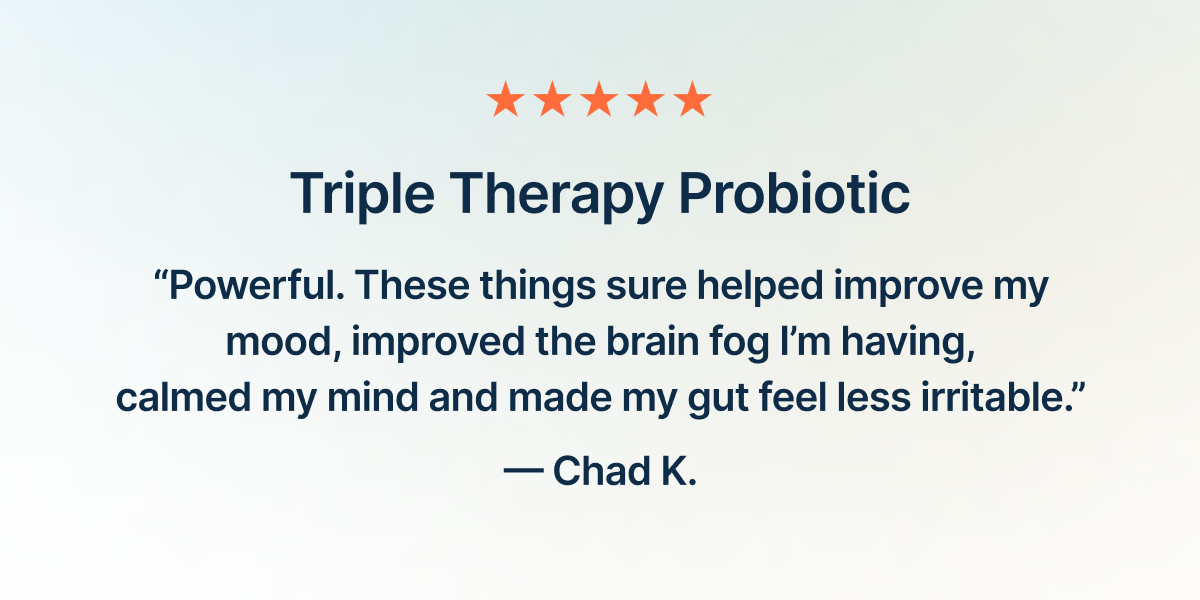 Triple Therapy Probiotic. “Powerful. These things sure helped improve my mood, improved the brain fog I’m having, calmed my mind and made my gut feel less irritable.”