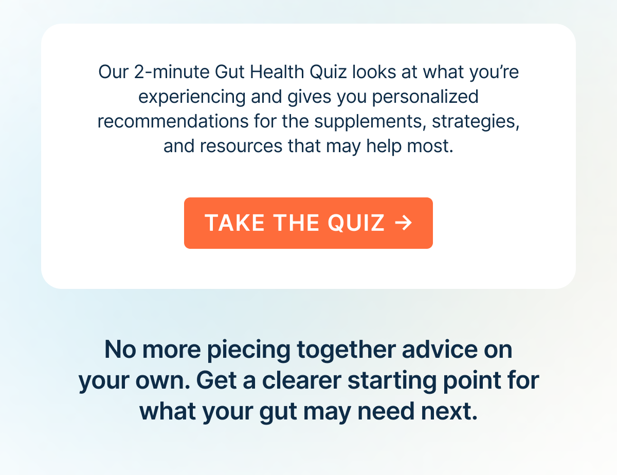 Our 2-minute Gut Health Quiz looks at what you’re experiencing and gives you personalized recommendations for the supplements, strategies, and resources that may help most.