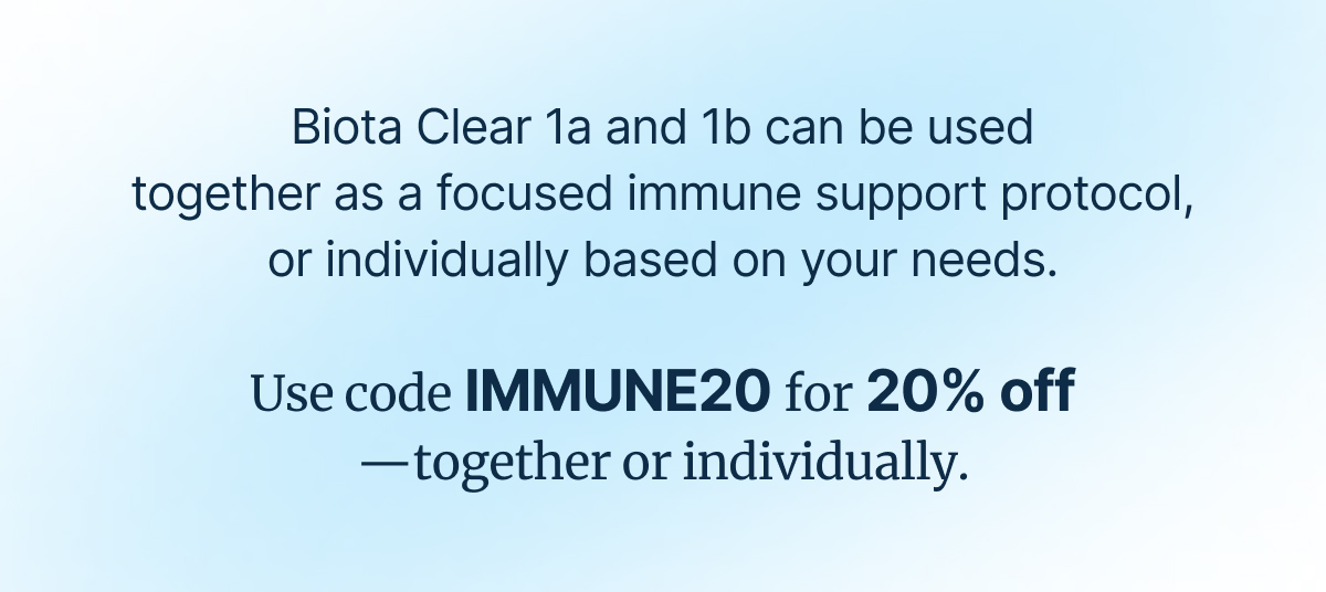 Biota Clear 1a and 1b can be used together as a focused immune support protocol, or individually based on your needs. Use code IMMUNE20 for 20% off —together or individually.