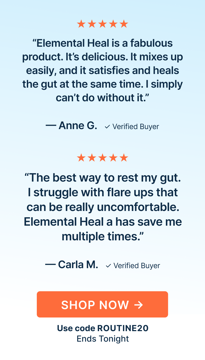 “Elemental Heal is a fabulous product. It’s delicious. It mixes up easily, and it satisfies and heals the gut at the same time. I simply can’t do without it.”
