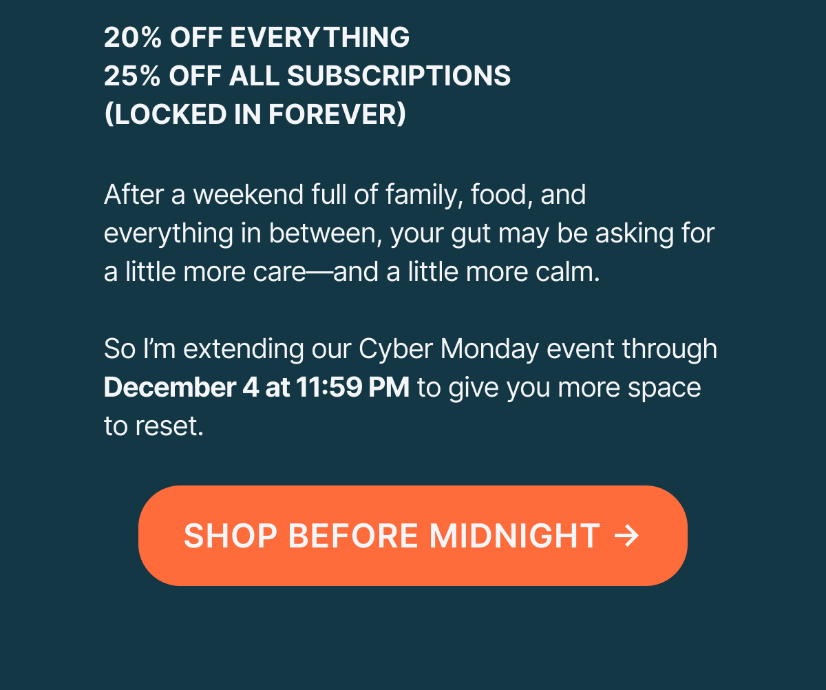 20% off everything 25% off all subscriptions After a weekend full of family, food, and everything in between, your gut may be asking for a little more care- and a little more calm.