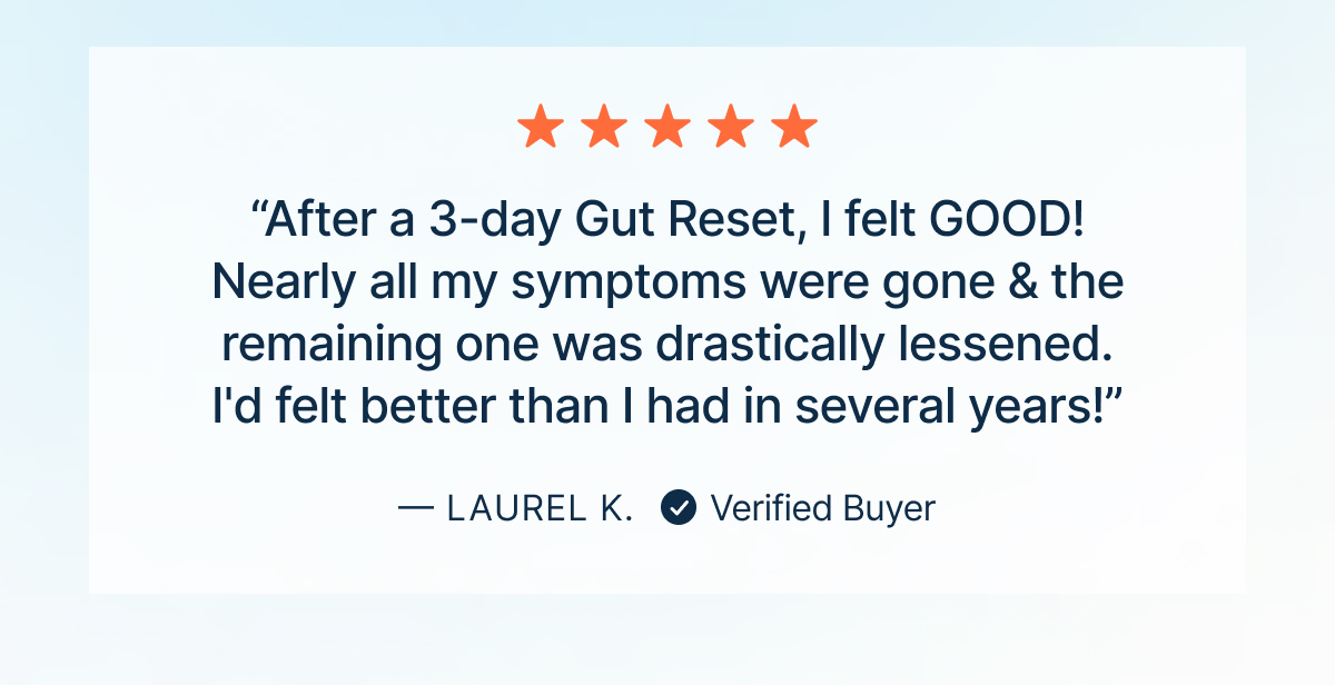 “After a 3-day Gut Reset, I felt GOOD! Nearly all my symptoms were gone & the remaining one was drastically lessened. I'd felt better than I had in several years!”
