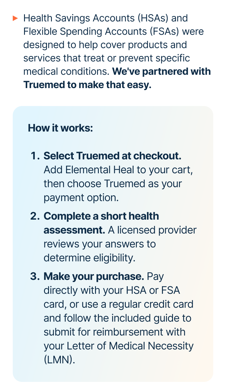 Health Savings Accounts (HSAs) and Flexible Spending Accounts (FSAs) were designed to help cover products and services that treat or prevent specific medical conditions. We've partnered with Truemed to make that easy.