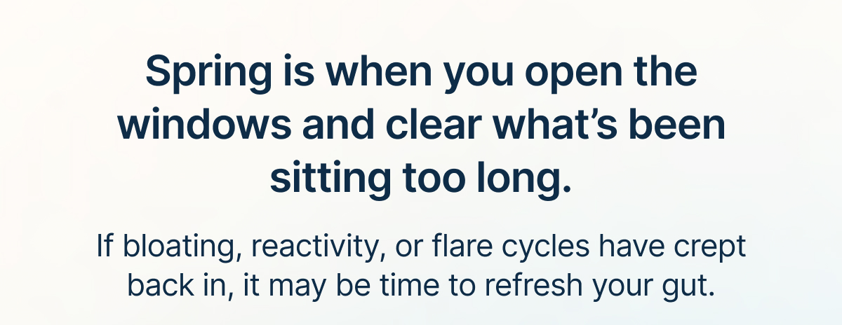Spring is when you open the windows and clear what’s been sitting too long. If bloating, reactivity, or flare cycles have crept back in, it may be time to refresh your gut.