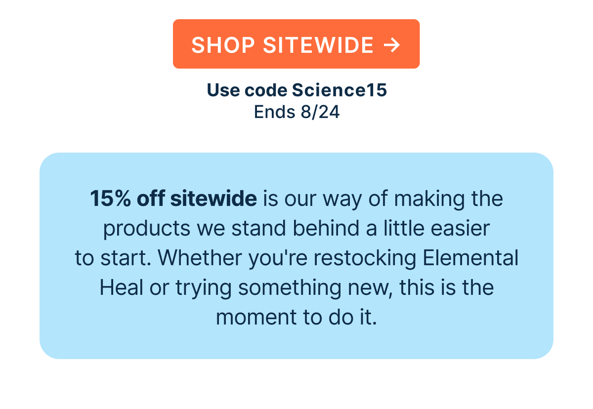 15% off sitewide is our way of making the products we stand behind a little easier to start. Whether you're restocking Elemental Heal or trying something new, this is the moment to do it.