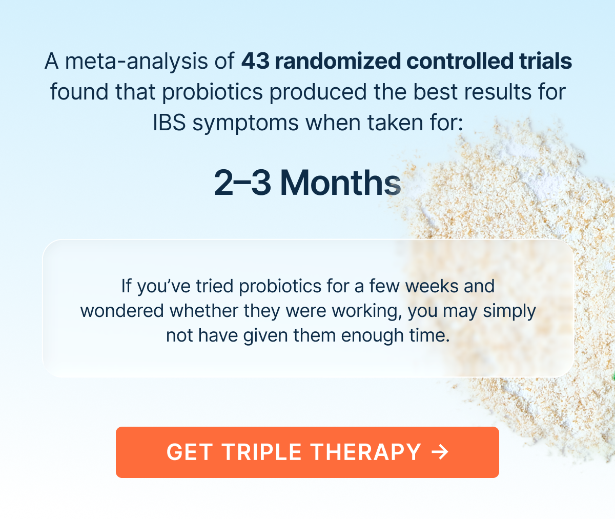 A meta-analysis of 43 randomized controlled trials found that probiotics produced the best results for IBS symptoms when taken for: 2-3 Months
