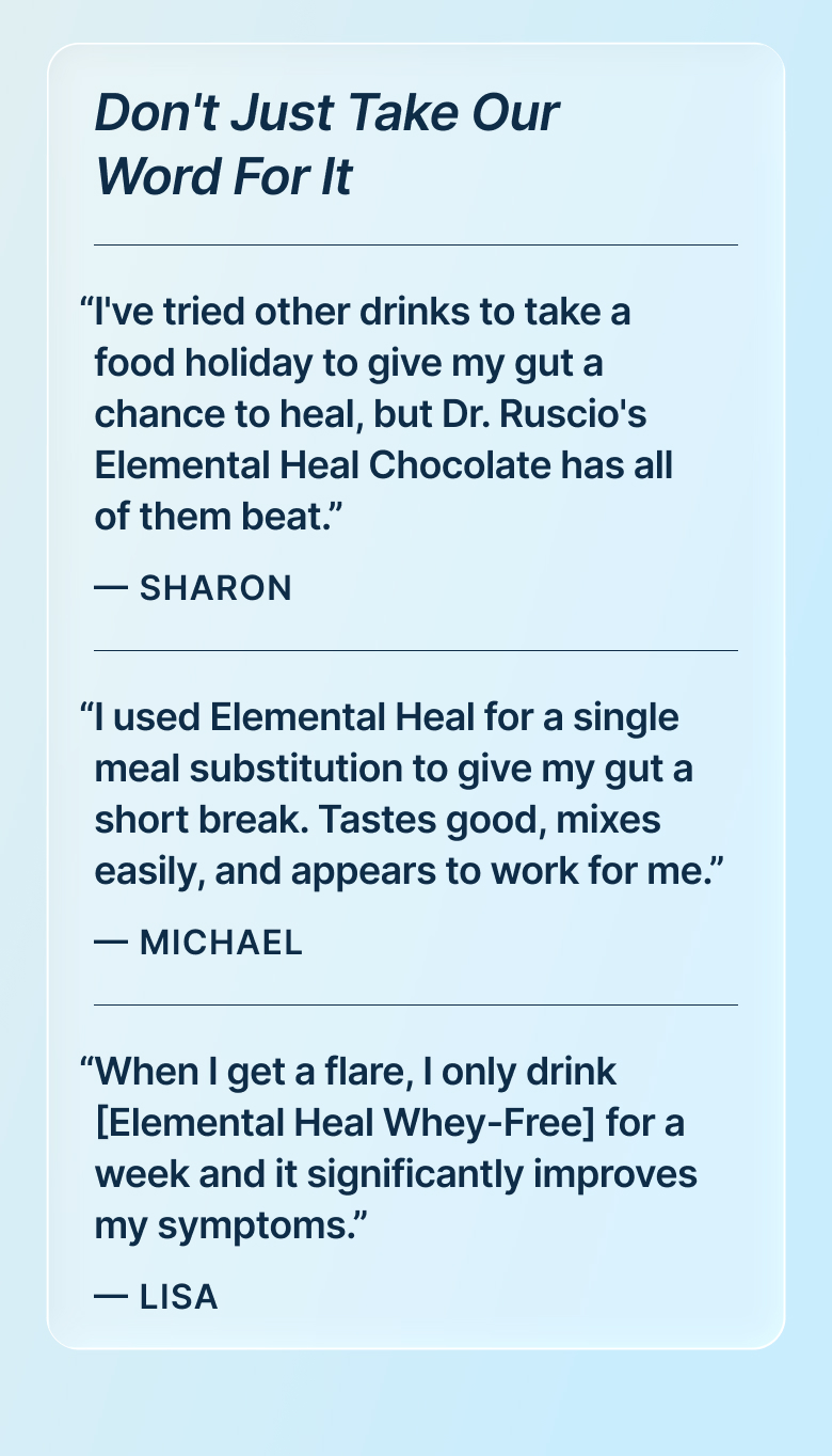 “I've tried other drinks to take a food holiday to give my gut a chance to heal, but Dr. Ruscio's Elemental Heal Chocolate has all of them beat.” — Sharon