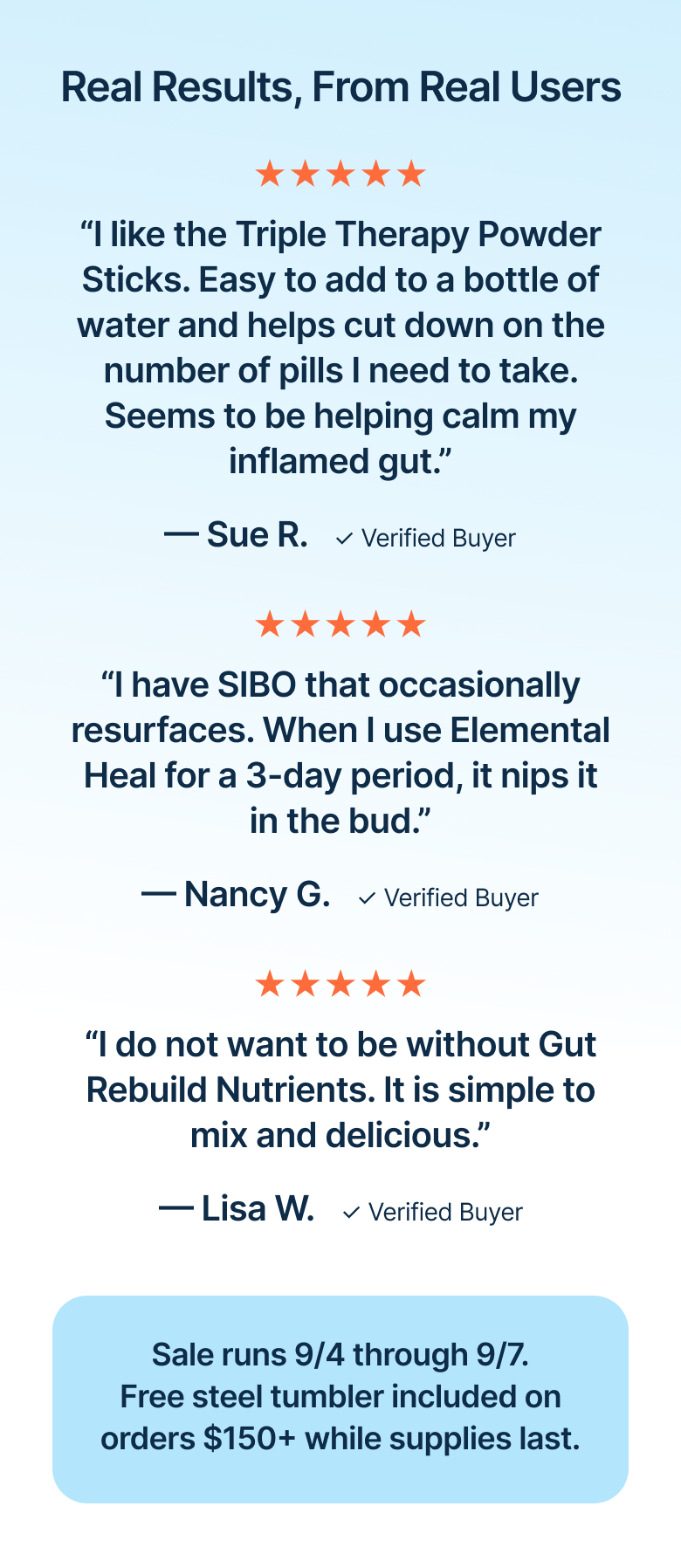 “I like the Triple Therapy Powder Sticks. Easy to add to a bottle of water and helps cut down on the number of pills I need to take. Seems to be helping calm my inflamed gut.”