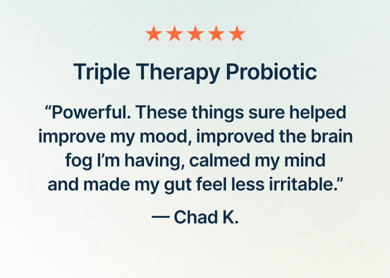 Triple Therapy Probiotic. “Powerful. These things sure helped improve my mood, improved the brain fog I’m having, calmed my mind and made my gut feel less irritable.”