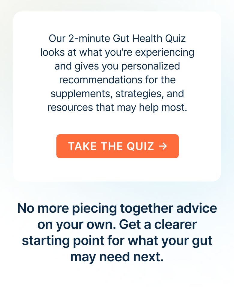 Our 2-minute Gut Health Quiz looks at what you’re experiencing and gives you personalized recommendations for the supplements, strategies, and resources that may help most.