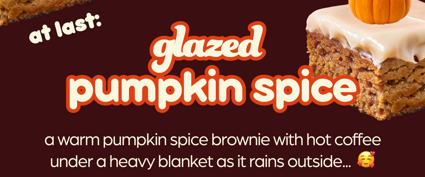 at last: glazed pumpkin spice! a warm pumpkin spice brownie with hot coffee under a heavy blanket as it rains outside...  🥰