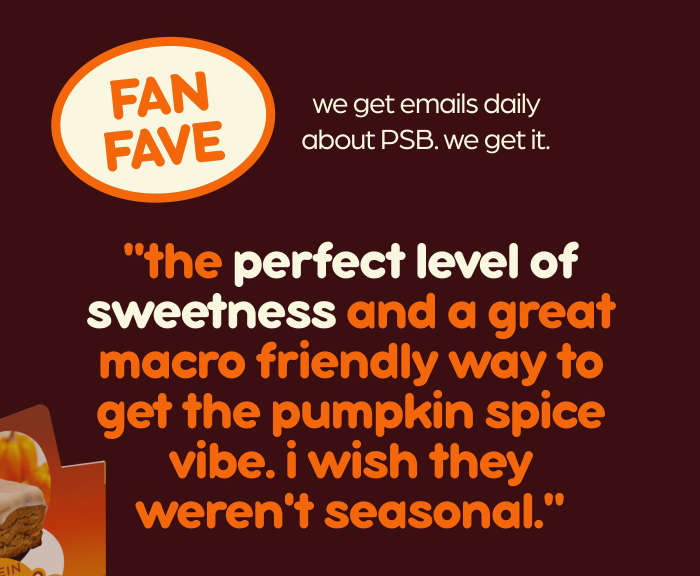 fan fave! we get emails daily about PSB. we get it.  "the perfect level of sweetness and a great macro friendly way to get the pumpkin spice vibe. i wish they weren't seasonal."