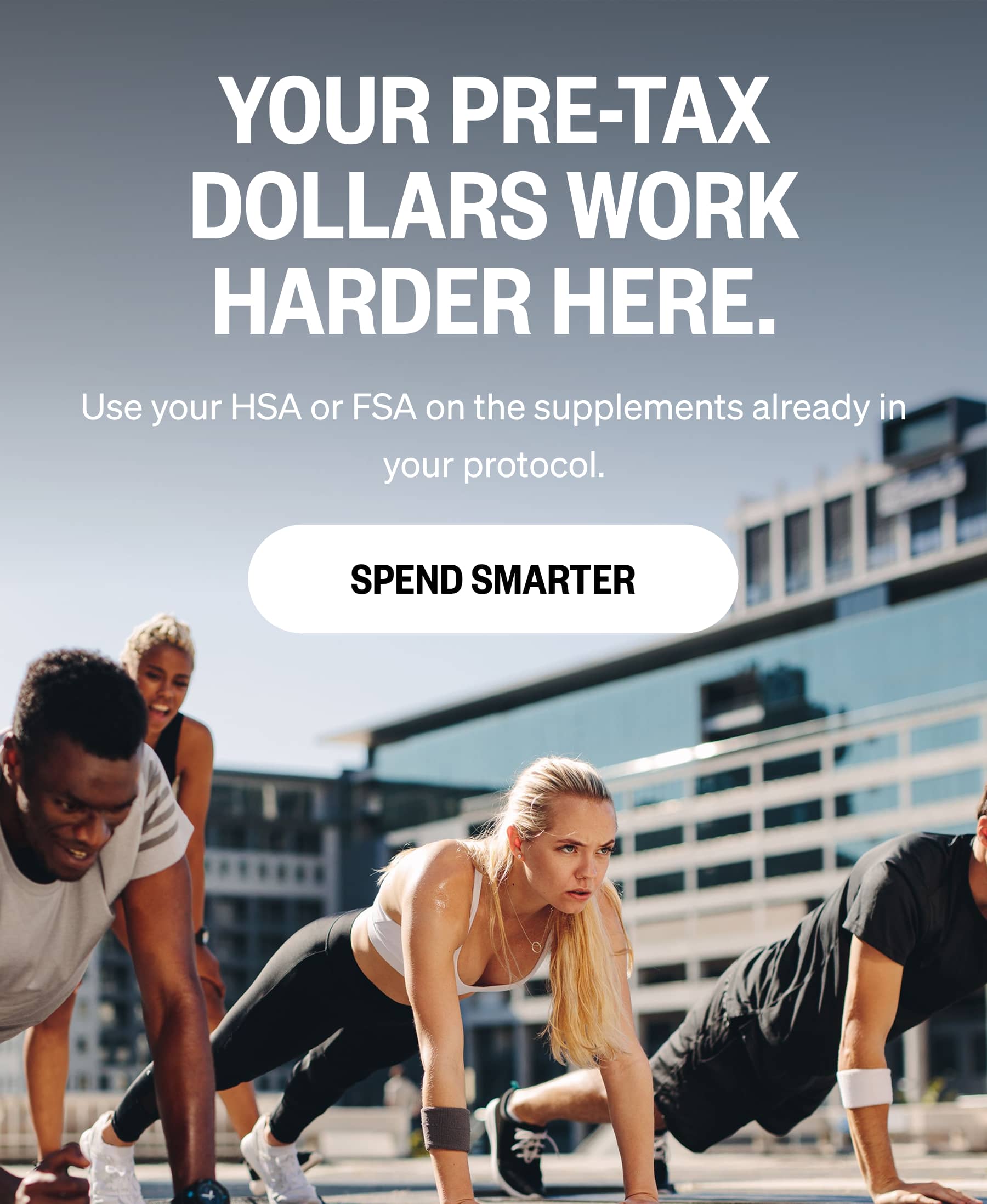 YOUR PRE-TAX DOLLARS WORK HARDER HERE. Use your HSA or FSA on the supplements already in your protocol. SPEND SMARTER