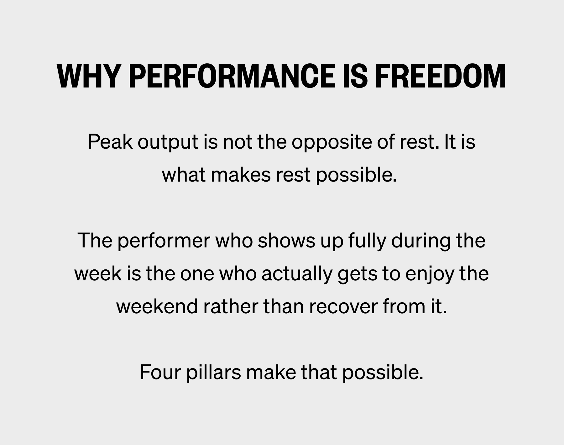 WHY PERFORMANCE IS FREEDOM Peak output is not the opposite of rest. It is what makes rest possible.   The performer who shows up fully during the week is the one who actually gets to enjoy the weekend rather than recover from it.  Four pillars make that possible.