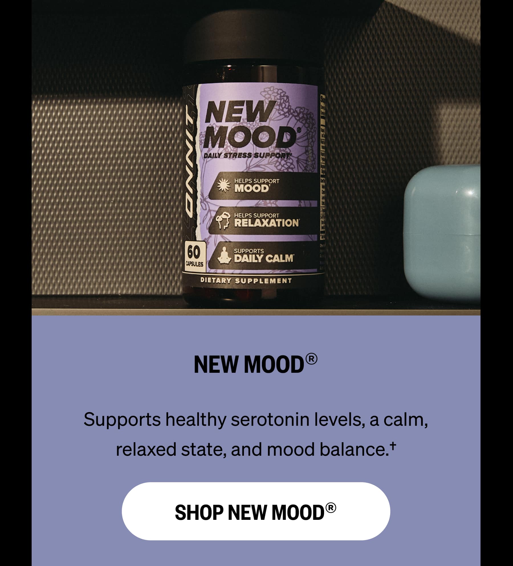 NEW MOOD® Supports healthy serotonin levels, a calm, relaxed state, and mood balance.† SHOP NEW MOOD®