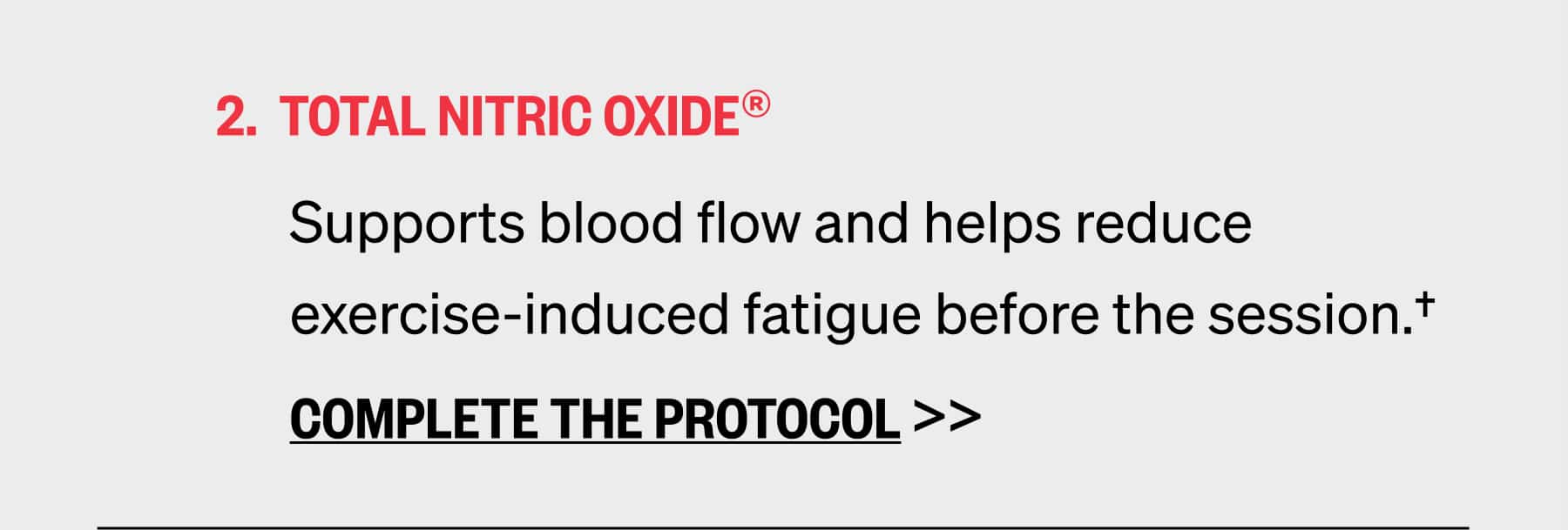 TOTAL NITRIC OXIDE® Supports blood flow and helps reduce exercise-induced fatigue before the session.†  COMPLETE THE PROTOCOL >>