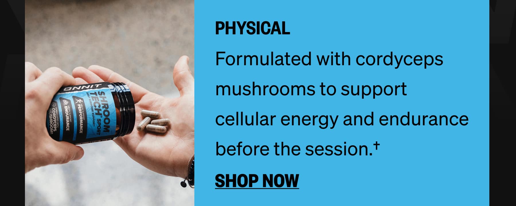 PHYSICAL Formulated with cordyceps mushrooms to support cellular energy and endurance before the session.† SHOP NOW