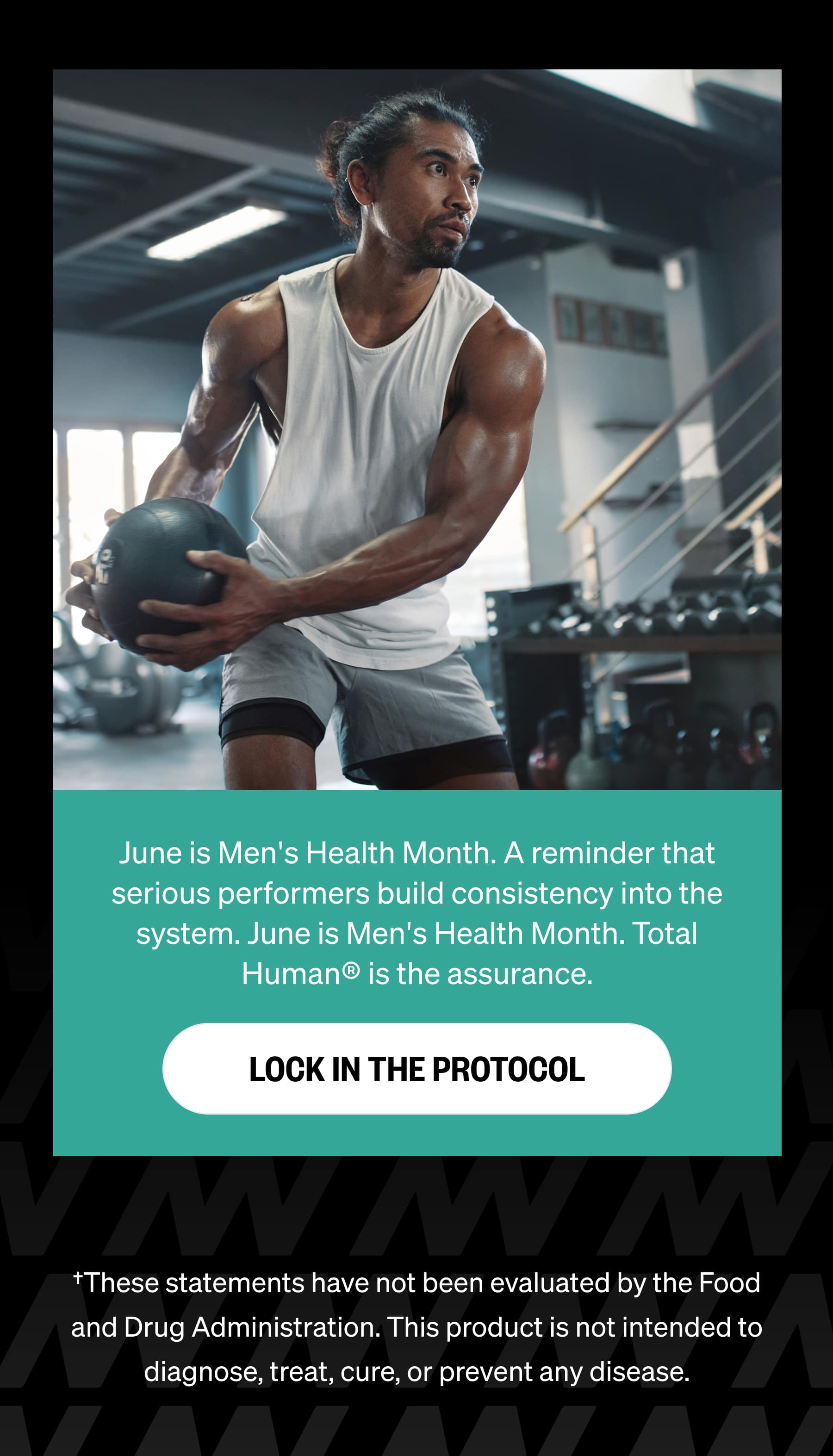 June is Men's Health Month. A reminder that serious performers build consistency into the system. June is Men's Health Month. Total Human® is the assurance. LOCK IN THE PROTOCOL †These statements have not been evaluated by the Food and Drug Administration. This product is not intended to diagnose, treat, cure, or prevent any disease.
