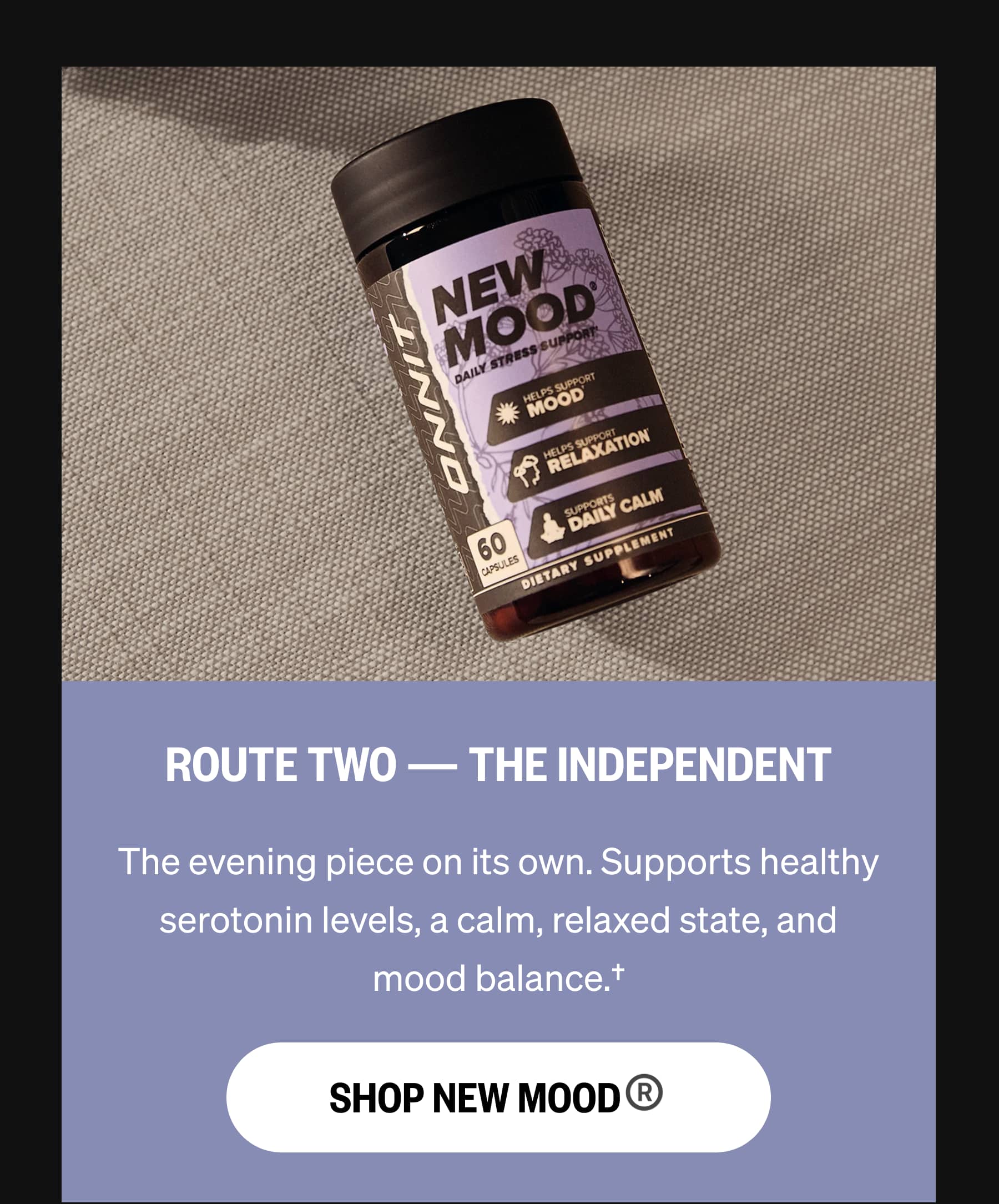 ROUTE TWO — THE INDEPENDENT The evening piece on its own. Supports healthy serotonin levels, a calm, relaxed state, and mood balance.† SHOP NEW MOOD®