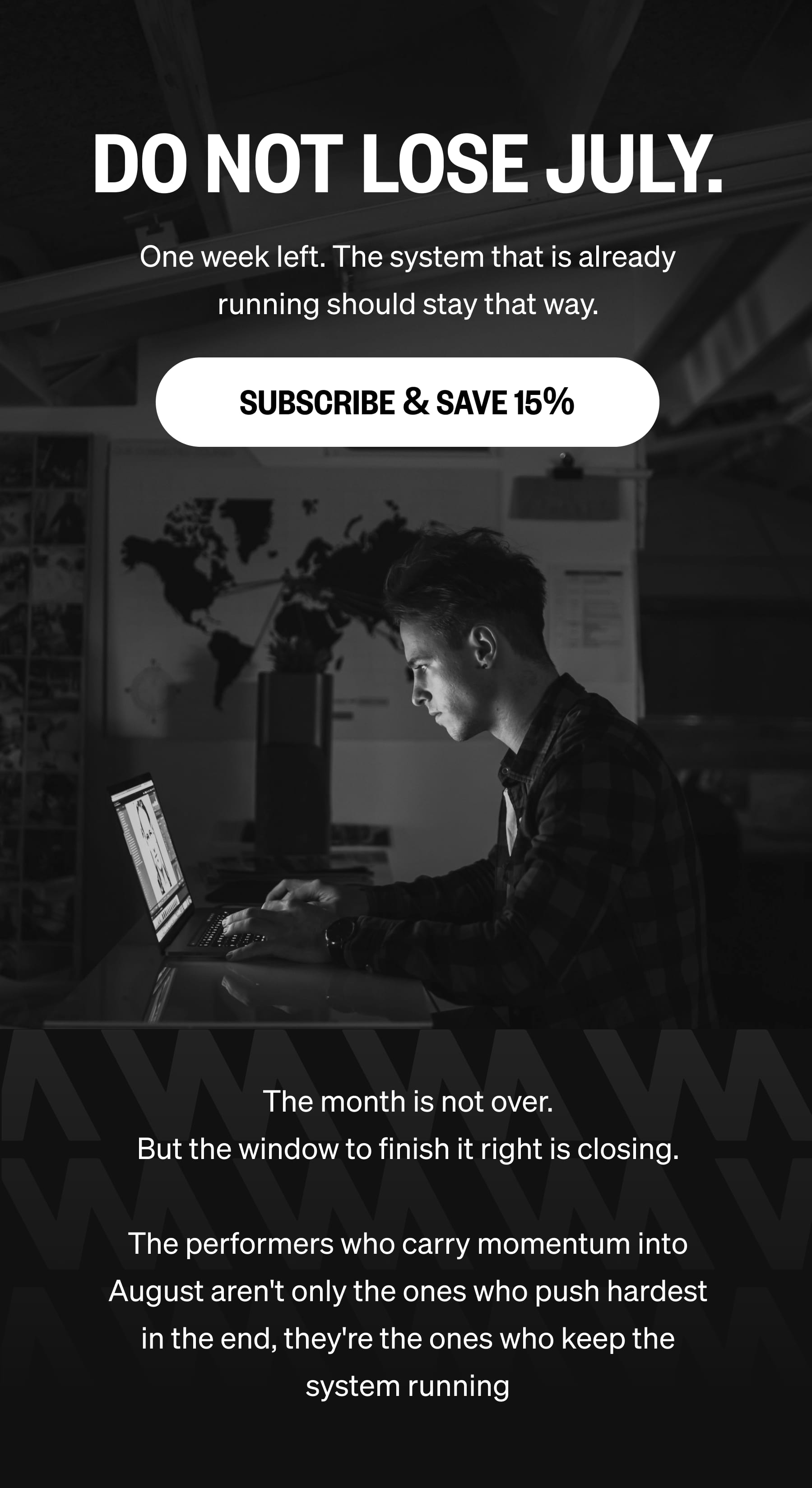 DO NOT LOSE JULY. One week left. The system that is already running should stay that way. SUBSCRIBE & SAVE 15% The month is not over. But the window to finish it right is closing.  The performers who carry momentum into August aren't only the ones who push hardest in the end, they're the ones who keep the system running