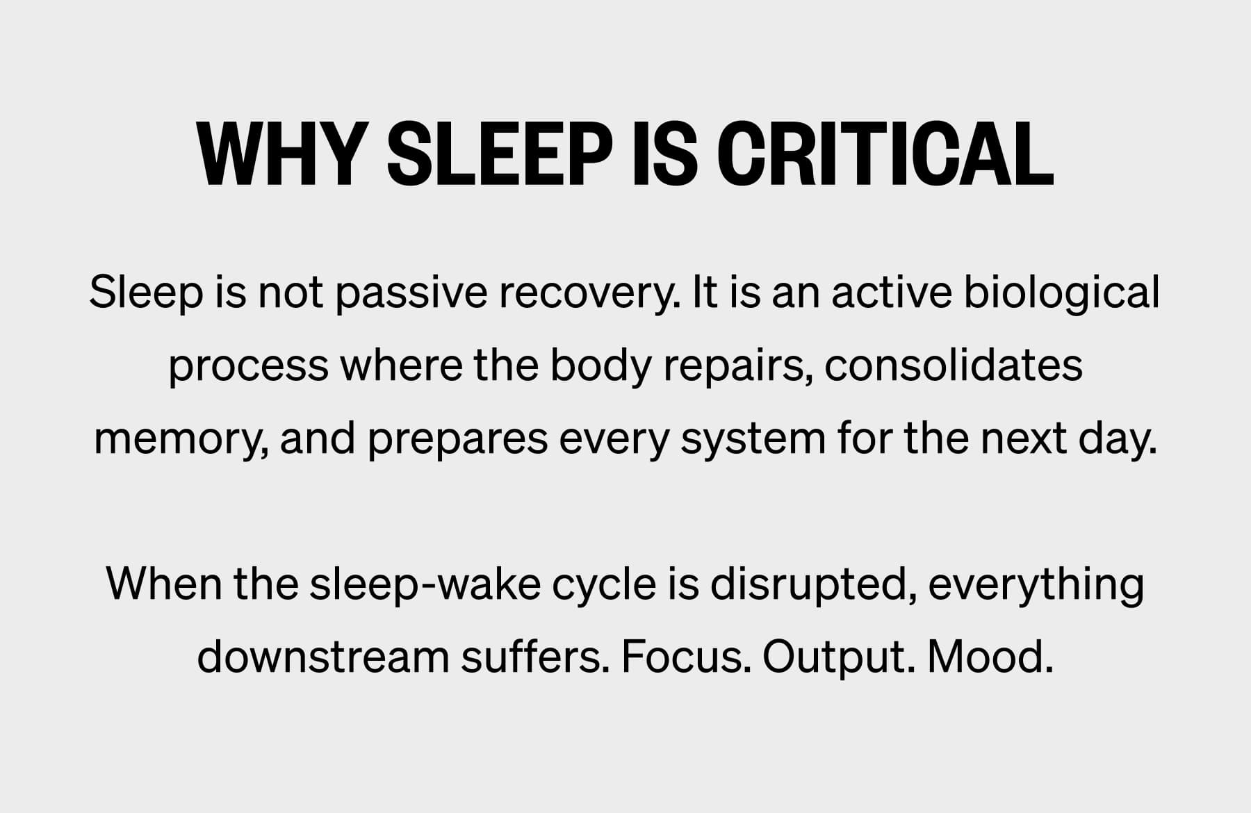 WHY SLEEP IS CRITICAL Sleep is not passive recovery. It is an active biological process where the body repairs, consolidates memory, and prepares every system for the next day.  When the sleep-wake cycle is disrupted, everything downstream suffers. Focus. Output. Mood.