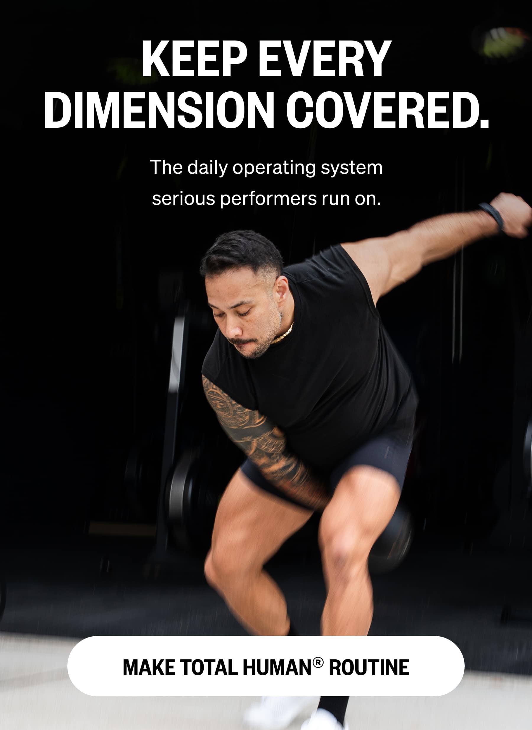 KEEP EVERY DIMENSION COVERED. The daily operating system serious performers run on.  MAKE TOTAL HUMAN® ROUTINE