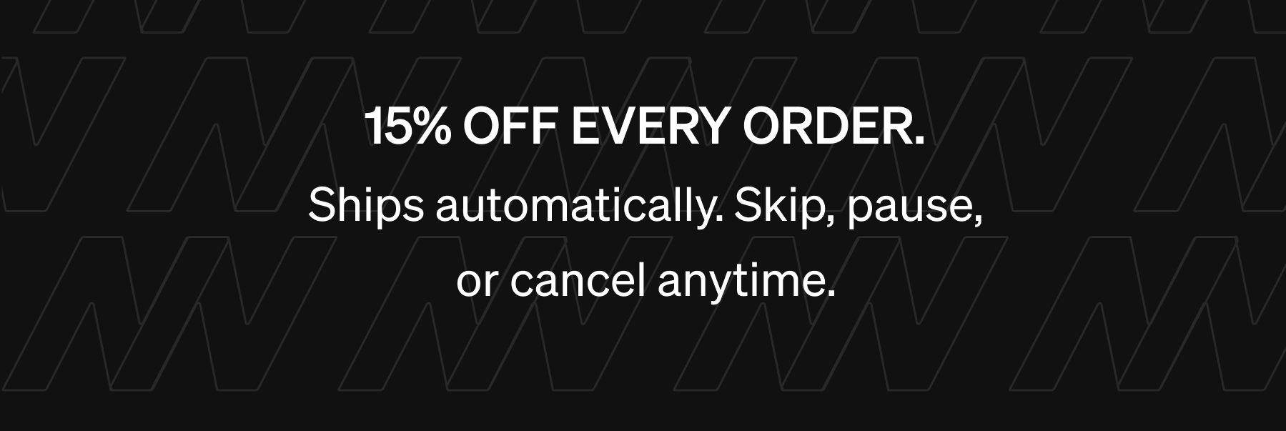 15% OFF EVERY ORDER. Ships automatically. Skip, pause, or cancel anytime.